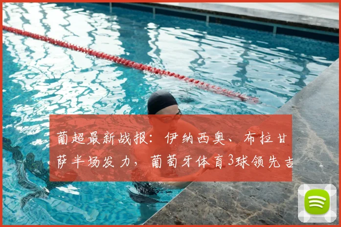 葡超最新战报：伊纳西奥、布拉甘萨半场发力，葡萄牙体育3球领先吉马良斯，比赛过程详解