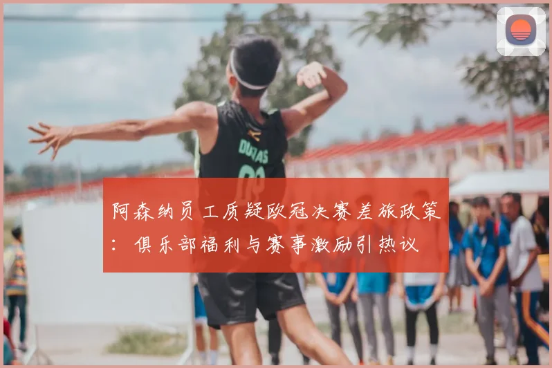 阿森纳员工质疑欧冠决赛差旅政策：俱乐部福利与赛事激励引热议