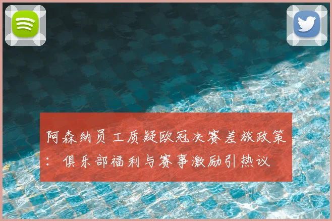 阿森纳员工质疑欧冠决赛差旅政策：俱乐部福利与赛事激励引热议