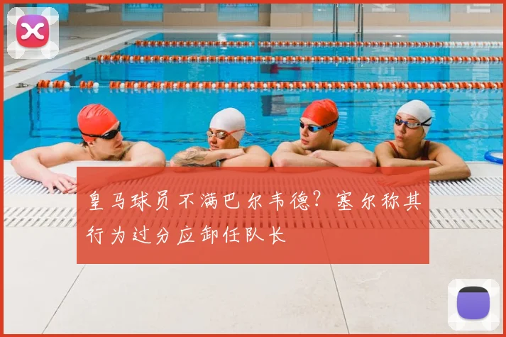 皇马球员不满巴尔韦德？塞尔称其行为过分应卸任队长
