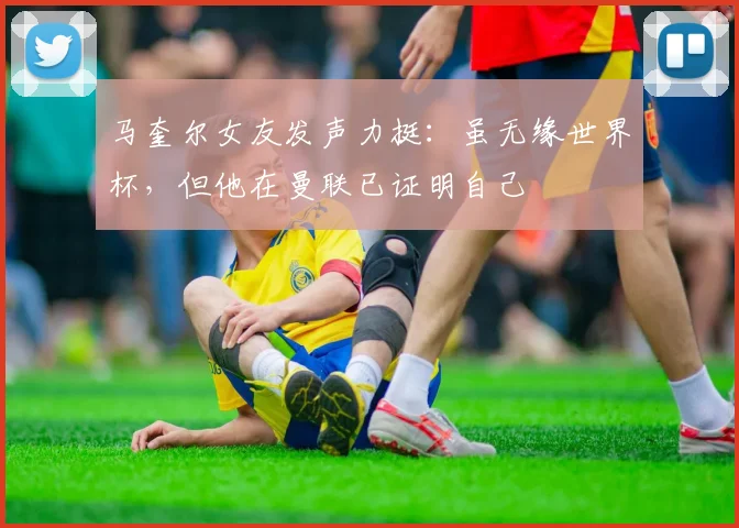 马奎尔女友发声力挺：虽无缘世界杯，但他在曼联已证明自己