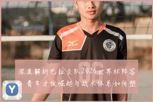 深度解析巴拉圭队2026世界杯阵容：青年才俊崛起与战术体系如何塑造黑马潜质