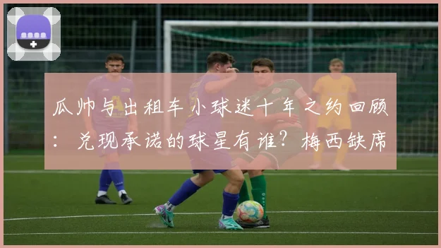 瓜帅与出租车小球迷十年之约回顾:兑现承诺的球星有谁?梅西缺席原因解析