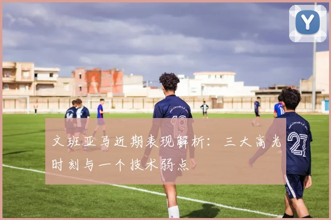文班亚马近期表现解析:三大高光时刻与一个技术弱点